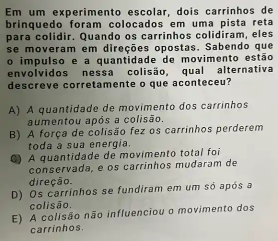 Em um experimento escolar, dois carrinhos de
brinquedo foram colocados em um a pista reta
para colidir Quando os carrinho s colidiram, eles
se moveram em direções opostas . Sabendo que
impulso e a quantidade de movimento estão
envolvidos nessa colisão, qual alternativa
descreve correta mente o que aconteceu?
A) A quantidade de movimento dos carrinhos
aumentou após a colisão.
B) A força de colisão fez os carrinhos perderem
toda a sua energia.
(C) A quantidade de movimento total foi
conservada, e os carrinhos mudaram de
direção.
D) Os carrinhos se fundiram em um só após a
colisão.
E) A colisão não influenciou o movimento dos
carrinhos.