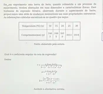 Em, um experimento uma barra de ferro, quando submetida a um processo de aqueciamento, revelos alteracbes em suas dimensbes e caracteristicas fisicas. Rase fenbmeno de expanslo trmica, observado durante o equecimento da barra. proporcionos ams sire de mudanças mensuriveis nas suas propriedodes estruturais. As informsçles coletadas encontramse no quadro que segue.

 Temperatura ( .( )^circ mathrm(C))(mathrm(x)) & 10 & 15 & 20 & 25 & 30 
 Comprimento(mm) (y) & 100 & 100 & 101 & 1011 & 1014 


Fonte: elaborado pela sutore.
Qual 6 o coeficiente angular da reta de regresilo?
Dados:
[

b=((x^2-x^2-x^2.)/(+x^2)-x^(2) 

]
Asainale a alternativa correta.