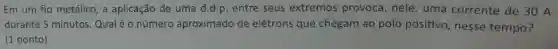Em um fio metálico , a aplicação de uma d.d.p. entre seus extremos provoca, nele , uma corrente de 30 A
durante 5 minutos Qualéo número aproximado de elétrons que chegam ao polo positivo,nesse tempo?
(1 ponto)