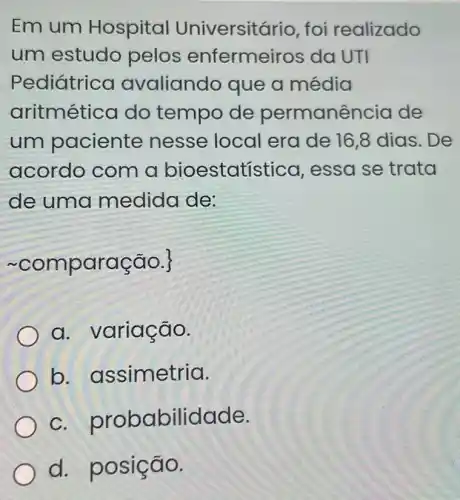 Em um Hospital Universit ario, foi realizado
um estudo pelos enfermei ros da UTI
Pediátric avaliando que a média
aritmética do tempo de permanência de
um paciente nesse local era de 16,8 dias. De
acordo com a bioestatística , essa se trata
de uma medida de:
~comparação.|
a. variação.
b.assimetria.
C probabilidade.
d. p osição.