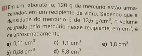 Em um laboratório, 120 g de mercúrio estão arma-
zenados em um recipiente de vidro. Sabendo que a
densidade do mercúrio é de 13,6g/cm^3 o volume
ocupado pelo mercúrio nesse recipiente, em cm^3
de aproximadamente
a) 0,11cm^3
c) 1,1cm^3
e) 1,8cm^3
b) 0,88cm^3
d) 8,8cm^3