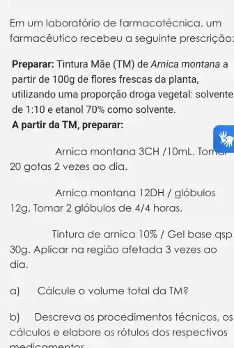 Em um laboratório de farmacotéc nica, um
farmacêutic co recebeu a seguinte prescrição:
Preparar:Tintura Mãe (TM) de Arnica montana a
partir de 100g de flores frescas da planta,
utilizando uma proporção droga vegetal:solvente
de 1:10 e etanol 70%  como solvente.
A partir da TM , preparar:
Arnica montana 3CH/10mL
20 gotas 2 vezes ao dia.
Arnica montana 12DH/globulos
12g. Tomar 2 glóbulos de 4/4 horas.
Tintura de arnica 10%  / Gel base qsp
30g . Aplicar na regiāo afetada 3 vezes ao
dia.
a)Cálcule o volume total da TM?
b) Descreva OS procedimentos técnicos , OS
cálculos e elabore os rótulos dos respectivos
modic amentos