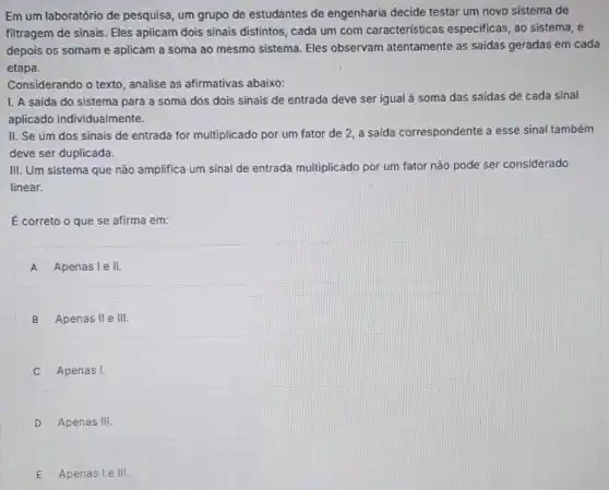 Em um laboratório de pesquisa, um grupo de estudantes de engenharia decide testar um novo sistema de
filtragem de sinais. Eles aplicam dois sinais distintos, cada um com caracteristicas especificas, ao sistema , e
depois os somame aplicam a soma ao mesmo sistema. Eles observam atentamente as saldas geradas em cada
etapa.
Considerando o texto analise as afirmativas abaixo:
I. A saida do sistema para a soma dos dois sinais de entrada deve ser igual a soma das saídas de cada sinal
aplicado individualmente.
II. Se um dos sinais de entrada for multiplicado por um fator de 2, a saida correspondente a esse sinal também
deve ser duplicada.
III. Um sistema que não amplifica um sinal de entrada multiplicado por um fator não pode ser considerado
linear.
E correto o que se afirma em:
A Apenas le II
B Apenas II e III.
Apenas I.
D Apenas III
E Apenasle III