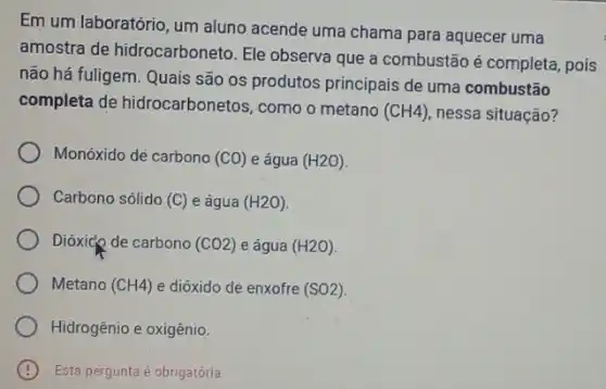 Em um laboratório, um aluno acende uma chama para aquecer uma
amostra de hidrocarboneto Ele observa que a combustão é completa, pois
não há fuligem. Quais são os produtos principais de uma combustão
completa de hidrocarbonetos, como o metano
(CH4) nessa situação?
Monóxido dè carbono (CO) e água (H2O)
Carbono sólido (C) e água (H2O)
Dióxicp de carbono (CO2) e água (H2O)
Metano (CH4) e dióxido de enxofre (SO2)
Hidrogênio e oxigênio.
Esta pergunta é obrigatórla