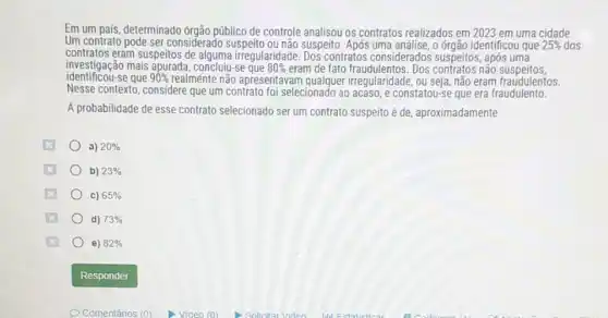 Em um pais, determinado orgão público de controle analisou os contratos realizados em 2023 em uma cidade.
Um contrato pode ser considerado suspeito ou não suspeito. Após uma análise,órgão identificou que 25%  dos
contratos eram suspeitos de alguma irregularidade. Dos contratos considerados suspeitos, após uma
identificou-se que 90%  realménte não apresentavam seja, não eram fraudulentos.
investigação mais apurada concluiu-se que 80%  eram de fato fraudulentos. Dos contratos não suspeitos,
Nesse contexto, considere que um contrato foi selecionado ao acaso, e constatou-se que era fraudulento.
A probabilidade de esse contrato selecionado ser um contrato suspeito é de aproximadamente
a) 20% 
b) 23% 
C) 65% 
d) 73% 
e) 82%