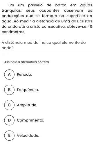 Em um passeio de barco em águas
tranquilas , seus ocupantes observam as
ondulações que se formam na superficie da
água. Ao medir a distância de uma das cristas
da onda até a crista consecutiva , obteve-se 40
centímetros.
A distância medida indica qual elemento da
onda?
Assinale a afirmativa correta
A Período.
B Frequência.
C Amplitude.
D ) Comprimento.
E ) Velocidade.