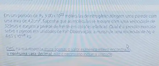 Em um periodo de 9s 5,00times 10^23 moléculas de nitrogênio atingem uma parede com
uma area de 4,2cm^2 Suponha que as moléculas se movam com uma velocidade de
323m/s e atinjam a parede de frente em colisôes elásticas Qual é a pressão exercida
sobre a parede em unidades de Pa? Observação:a massa de uma molecula de N_(2)
4,65times 10^-26kg
OBS: na sua resposta insira apenas o valor numérico inteiro encontrado
e nenhuma casa decimal, não e necessário incluir a unidade