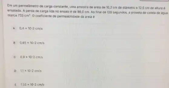 Em um permeâmetro de carga constante, uma amostra de arela de 10 ,2 cm de diâmetro e 12,5 cm de altura é
ensaiada. A perda de carga lida no ensalo é de 86,0 cm. Ao final de 120 segundos, a proveta de coleta de água
marca 733cm^3 O coeficiente de permeablidace da arela é
A 0,4times 10-2cm/s
B 0,65times 10-2cm/s
C 0,9times 10-2cm/s
D 1,1times 10-2cm/s
E 1.35times 10-2cm/s