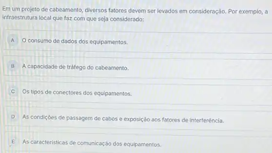 Em um projeto de cabeamento, diversos fatores devem ser levados em consideração. Por exemplo, a
infraestrutura local que faz com que seja considerado:
A O consumo de dados dos equipamentos.
B ) A capacidade de tráfego do cabeamento.
C
Os tipos de conectores dos equipamentos.
D
As condições de passagem de cabos e exposição aos fatores de interferência.
E As caracteristicas de comunicação dos equipamentos.