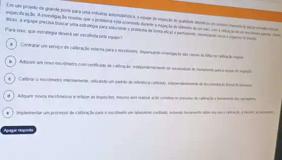 Em um projeto de grande porte para uma indústria automobilistica, a equipe de inspeção de qualidade identificou um número crescente de peras usinadas fora de
especificação. A investigação revelou que o problema está ocorrendo durante a inspeção do diâmetro de um eixo, com a ublização de um micrômetro externo
a equipe precisa buscar uma estratégia para solucionar o problema de forma eficaz e permanente, minimizando nscos e impactos no projeto
Para isso, que estratégia deverá ser escolhida pela equipe?
A
Contratar um serviço de calibração externa para o micrômetro, dispensando investigação das causas da falha na calibração onginal.
)
B
Adquirir um novo micrômetro com certificado de calibração independentemente da necessidade de treinamento para a equipe de inspeção
C )
) Calibrar o micrômetro internamente, utilizando um padrão de referência calibrado independentemente
de documentação formal do processo
D ) Adquirir novos micr
etiva no processo de calibração e treinamento dos operadores.
micrômetros e refazer as inspeções, mesmo sem realizar ação corretiva d
E Implementar um processo de calibração para o micrômetro em laboratôno creditado, incluindo treinamento sobre seu uso e calibração, e trocá-lo, se necessáno