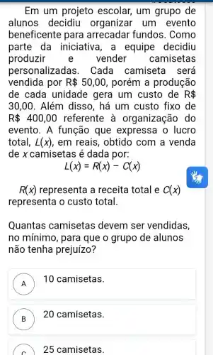 Em um projeto escolar, um grupo de
alunos decidiu organizar um evento
beneficente para arrecadar fundos. Como
parte da iniciative , a equipe decidiu
produzir vender camisetas
personalizac las. Cada camiseta I será
vendida por R 50,00 , porém a produção
de cada unidade gera um custo de R 
30,00 . Além disso, há um custo fixo de
R 400,00 referente à organização do
evento. A função que expressa o lucro
total, L(x) em reais , obtido com a venda
de x camisetas é dada por:
L(x)=R(x)-C(x)
R(x) representa a receita total e C(x)
representa o custo total.
Quantas camisetas devem ser vendidas,
no mínimo , para que o grupo de alunos
não tenha prejuízo?
A
10 camisetas.
n
B
20 camisetas.
C 25 camisetas.