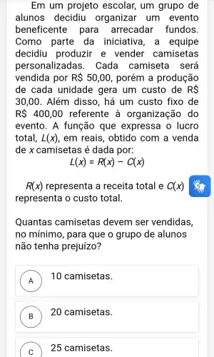 Em um projeto escolar,, um grupo de
alunos decidiu organizar um evento
beneficente para arrecadar fundos.
Como parte da iniciativa , a equipe
decidiu produzir e vender camisetas
personalizadas . Cada camiseta sera
vendida por RS 50,00 , porém a produção
de cada unidade gera um custo de RS
30,00 . Além disso , há um custo fixo de
RS 400,00 referente a organização , do
evento . A função que expressa o lucro
total, L(x) , em reais , obtido com a venda
de x camisetas é dada por:
L(x)=R(x)-C(x)
R(x) representa a receita total e C(x)
representa o custo total.
Quantas camisetas devem ser vendidas,
no mínimo , para que o grupo de alunos
não tenha prejuízo?
A
10 camisetas.
B
20 camisetas.
C 25 camisetas.