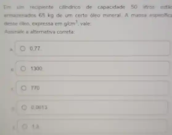 Em um recipiente cilindrico de capacidade 50 litros estǎc
armazenados 65 kg de um certo óleo mineral. A massa especifica
desse óleo, expressa em g/cm^3 vale:
Assinale a alternativa correta:
in
0.77.
1300.
770.
0,0013
1,3