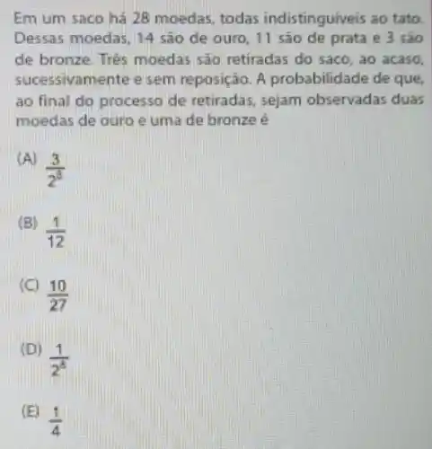 Em um saco hà 28 moedas todas indistingui eis ao tato.
Dessas moedas 14 sao de ouro, 11 sào de prata e 3 são
de bronze. Trees moedas sao retiradas do saco, ao acaso.
mente e sem reposição. A probabilid ade de que,
ao final do so de retiradas . sejam observadas duas
moedas de ouro e uma de bronze é
(3)/(2^3)
(B)
(1)/(12)
(10)/(27)
(1)/(2^8)
(E)
(1)/(4)