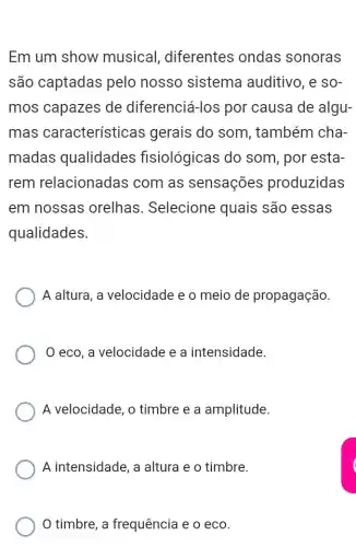 Em um show musical diferentes ondas sonoras
são captadas pelo nosso sistema auditivo, e so-
mos capazes de diferenciá-los por causa de algu-
mas características gerais do som , também cha-
madas qualidades fisiológicas do som, por esta-
rem relacionadas com as sensações produzidas
em nossas orelhas. Selecione quais são essas
qualidades.
A altura, a velocidade e o meio de propagação.
eco, a velocidade e a intensidade.
A velocidade, o timbre e a amplitude.
A intensidade, a altura e o timbre.
timbre, a frequência e o eco.