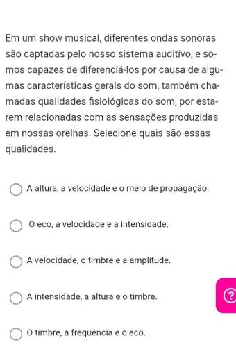 Em um show musical , diferentes ondas sonoras
são captadas pelo nosso sistema auditivo, e so-
mos capazes de diferenciá-los por causa de algu-
mas características gerais do som, também cha-
madas qualidades fisiológicas do som, por esta-
rem relacionadas com as sensações produzidas
em nossas orelhas. Selecione quais são essas
qualidades.
A altura, a velocidade e o meio de propagação.
eco, a velocidade e a intensidade.
A velocidade, o timbre e a amplitude.
A intensidade, a altura e o timbre.
timbre, a frequência e o eco.