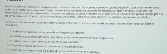 Em um sistema de osciladores acoplados, os modos normais de oscilação representam de movimento onde
todos os osciladores se movem de forma coordenada Esses padrôes ocorrem em frequências chamadas de
frequências normais, que sào caracteristicas unicas de cada sistema. Entender esses fundamental paradascus precisa
do comportamento dinamico de sistemas fisicos complexos.como moléculas vibrando ou sistemas mecânicos acoplados.
Com base no apresentado assinale a alternativa que descreve os modos normals de oscilação em um sistema de osciladores
acoplados
a. Padrôes nos quais um sistema oscila em frequências variáveis.
b. Padrôes excepcionais nos quais um sistema pode oscilar em uma de suas frequências
c. Padrôes que ocorrem apenas em sistemas nào acoplados.
d. Padroes onde as particulas se movem de forma desordenada
e. Padrôes sem importância na análise de sistemas de osciladores acoplados.