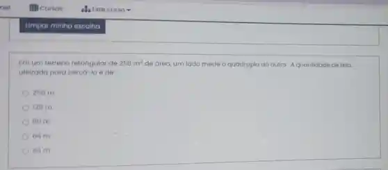 Em um terreno retangular de 256m^2 de Grea, um lado mede o quádruplo do outro. A quantidade de tela
utilizada para cerca -10 é de:
256 m
128 m
80 m
64 m
40 m