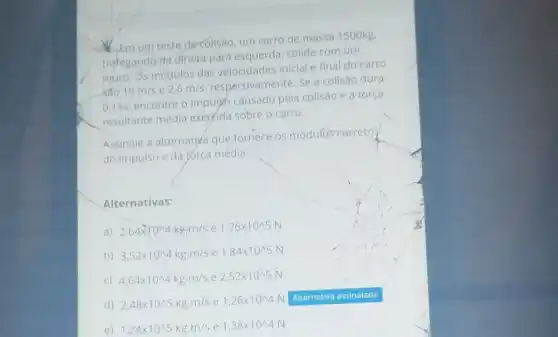 Em um teste decolisao um carro de massa 1500kg.
trafegando da direita para esquerda, colide com um
muro. Os módulos das velocidades iniclal e final do carro
sao 15m/s e 2,6m/s
respectivamente. Se a colisão dura
0,15s
encontre o impulso causado pela colisão e a força
resultante média exercida sobre o carro.
Assinale a alternativa que fornece os módulos correto
do impulso e da força média.
Alternativas:
a) 2,64times 10^wedge 4kgcdot m/s e 1,76times 10^wedge 5N
b) 3,52times 10^wedge 4kgcdot m/s e 1,84times 10^wedge 5N
C) 4,64times 10^wedge 4kgcdot m/s e 2,52times 10^wedge 5N
d) 2,48times 10^wedge 5kgcdot m/s e 1,26times 10^wedge 4N
e) 1,24times 10^wedge 5kgcdot m/s e 1,38times 10^wedge 4N