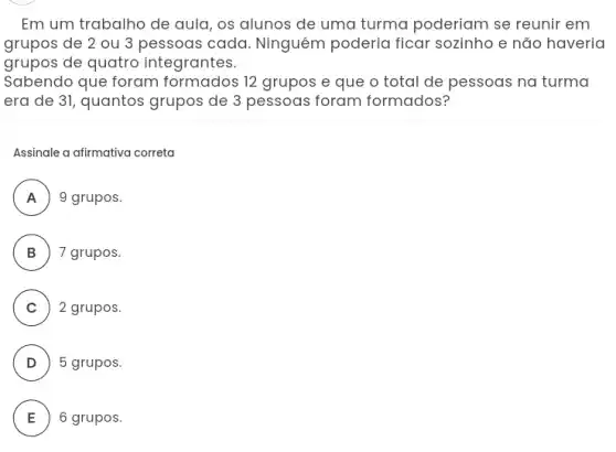 Em um trabalho de aula, os alunos de uma turma poderiam se reunir em
grupos de 2 ou 3 pessoas cada Ninguém poderia ficar sozinho e não haveria
grupos de quatro integrantes.
Sabendo que foram 12 grupos e que o total de pessoas na turma
era de 31, quantos grupos de 3 pessoas foram formados?
Assinale a afirmativa correta
A 9 grupos.
.
B ) 7 grupos
C ) 2 grupos.
D ) 5 grupos.
A
E 6 grupos.