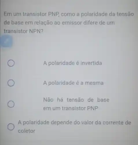 Em um transistor PNP, como a polaridade da tensão
de base em relação ao emissor difere de um
transistor NPN?
A polaridade é invertida
A polaridade é a mesma
Não há tensão de base
em um transistor PNP
A polaridade depende do valor da corrente de
coletor