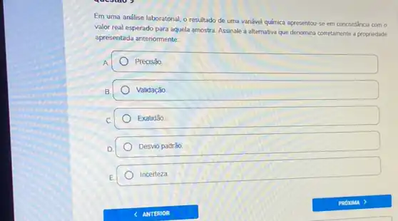 Em uma análise laboratorial o resultado de uma variável química apresentou-se em concordância com o
valor real esperado para aquela amostra. Assinale a alternativa que denomina corretament a propriedade
apresentada antenormente:
A
Precisão
B.
Validação
Exatidão
D.
Desvio padrão
E
Incerteza.