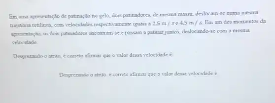 Em uma apresentação de patinação no gelo, dois patinadores, de mesma massa, deslocam-se numa mesma
trajetória retilinea, com velocidades respectivamente iguais a 2,5m/s e 4,5m/s Em um dos momentos da
apresentação, os dois patinadores encontram-se e passam a patinar juntos deslocando-se com a mesma
velocidade
Desprezando o atrito é correto afirmar que o valor dessa velocidade é:
Desprezando o atrito,correto afirmar que o valor dessa velocidade é: