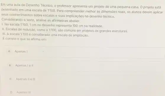 Em uma aula de Desenho Técnico, o professor apresenta um projeto de uma pequena casa. O projeto está
desenhado em uma escala de 1:100. Para compreender melhor as dimensões reais os alunos devem aplicar
seus conhecimentos sobre escalas e suas implicações no desenho técnico.
Considerando o texto, analise as afirmativas abaixo:
I. Na escala 1:100 1cm no desenho representa 100 cm na realidade.
II. Escalas de redução ,como a 1:100 são comuns em projetos de grandes estruturas.
III. A escala 1:100 é considerada uma escala de ampliação.
E correto o que se afirma em:
A Apenas I
B Apenas le II
C Apenas II e III
D Apenas III