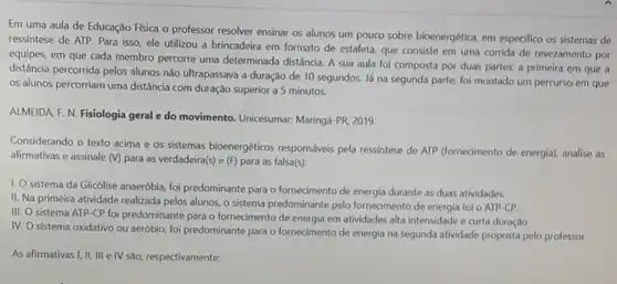 Em uma aula de Educação Física o professor resolver ensinar os alunos um pouco sobre bioenergética em especifico os sistemas de
ressíntese de ATP. Para isso, ele utilizou a brincadeira em formato de estafeta, que consiste em uma corrida de revezamento por
equipes, em que cada membro percorre uma determinada distância. A sua aula foi composta por duas partes: a primeira em que a
distância percorrida pelos alunos nào ultrapassava a duração de 10 segundos. Já na segunda parte, foi montado um percurso em que
os alunos percorriam uma distância com duração superior a 5 minutos.
ALMEIDA F. N. Fisiologia geral e do movimento Unicesumar: Maringá-PR 2019.
Considerando o texto acima e os sistemas bioenergéticos responsáveis pela ressintese de ATP (fornecimento de energia)analise as
afirmativas e assinale (V)para as verdadeira(s) e (F)para as falsa(s):
1. O sistema da Glicólise anaeróbia, foi predominante para o fornecimento de energia durante as duas atividades.
II. Na primeira atividade realizada pelos alunos, o sistema predominante pelo forneciment de energia foi o ATP-CP.
III. O sistema ATP -CP foi predominante para o fornecimento de energia em atividades alta intensidade e curta duração
IV. O sistema oxidativo ou aeróbio, foi predominante para o fornecimento de energia na segunda atividade proposta pelo professor
As afirmativas I, II, III e IV são, respectivamente: