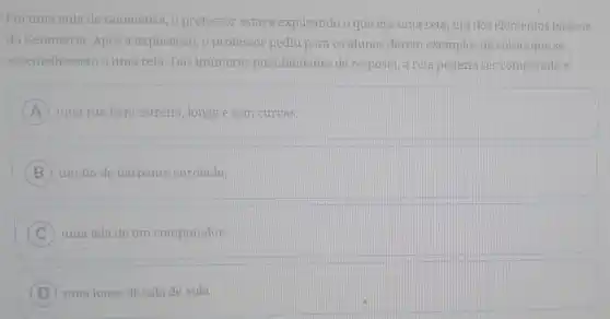 Em uma aula de Geometria, o professor estava explicando o que era uma reta, um dos elementos basicos
da Geometria. Após a explicação, o professor pediu para os alunos darem exemplos de coisas que se
assemelhassem a uma reta Das inúmeras possibilidades de resposta, a reta poderia ser comparada a:
A uma rua bem estreita longa e sem curvas.
B ) um fio de barbante enrolado.
C uma tela de um computador.
D ) uma lousa de sala de aula.