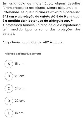 Em uma aula de matemático , alguns desafios
foram propostos aos alunos . Dentre eles, um erd:
"Sabendo-se que a altura relativa à hipotenusa
é 12 cm e a projeção do cateto AC é de 9 cm, qual
é a medida da hipotenusa do triāngulo ABC?"
A professora forneceu a dica de que a hipotenusa
tem medida igual a soma das projeções dos
catetos.
A hipotenusa do triāngulo ABC é igual a
Assinale a afirmativa correta
A 15 cm.
B ) ) 25 cm.
C ) 21 cm.
D ) ) 20 cm.
E 16 cm.