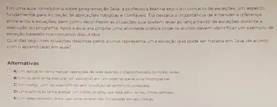 Em uma aula introdutória sobre programação Java, a professora Marina explica o conceito de exceções, um aspecto
fundamental para a criação de aplicaçōes robustase confiáveis. Ela destaca a importância de entender a diferença
entre erros e exceçōes.bem como reconhecer as situações que podem levar ao lançamento de exceçōes durante a
execução do programa. Após a aula, ela propōe uma atividade prática onde os alunos devem identificar um exemplo de
exceção baseado nos conceitos discutidos.
Qual das seguintes situaçōes descritas pelos alunos representa uma exceção que pode ser tratada em Java, de acordo
com o aprendizado em aula?
Alternativas
A) Um aplicativo tenta realizar operaçbes de rede quando o dispositivo está no modo aviáo.
B) Um usuário tenta executar um aplicativo em um sistema operacional incompativel
C) Um código com recursão infinita sem condição de términoé compilado.
D) Uma aplicação tenta acessar um Indice de array que está além do seu limite definido
E) Um desenvolvedor tenta usar uma variável nào Inicializada em seu código.