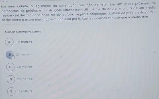 Em uma cidade, a legislação da construção civil não permite que, em dreas próximas de
aeroportos, os prédios e construçóes ultrapassem 35 metros de altura. A altura de um prédio
residencial desta cidade pode ser obtida pela seguinte proporção: a altura do prédio está para 3
assim como a altura máxima permitida está pra 5. Assim, podemos concluir que o prédio tem
Assinale a atimativa correta
A ) ) 11,6 metros.
21 metros.
C 7,6 metros.
D ) 20 metros.
E ) 14 metros.