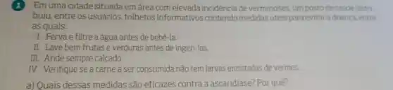 Em uma cidade situada emárea com elevada incidenciade verminoses, um posto de saude distri-
buiu, entre os usuários, folhetos informativos contendo medidas uteis para evitar adoenca entre
as quais:
1. Ferva e filtre a água antes de bebê-la.
II. Lave bem frutas e verduras antes de ingeri-las.
III. Ande sempre calcado.
IV. Verifique se a carne a ser consumida não tem larvas encistadas de vermes.
a) Quais dessas medidas são eficazes contra a ascaridiase? Por quê?