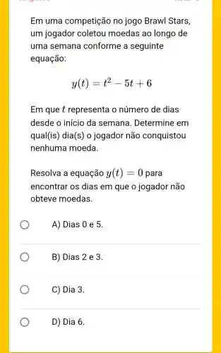 Em uma competição no jogo Brawl Stars,
um jogador coletou moedas ao longo de
uma semana conforme a seguinte
equação:
y(t)=t^2-5t+6
Em que t representa o número de dias
desde o início da semana . Determine em
qual (is) dia (s) o jogador não conquistou
nenhuma moeda.
Resolva a equação y(t)=0 para
encontrar os dias em que o jogador não
obteve moedas.
A) Dias 0 e 5.
B) Dias 2 e 3.
C) Dia 3.
D) Dia 6.