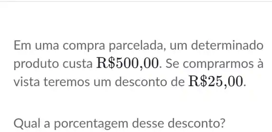 Em uma compra parcelad a, um determinado
produto custa R 500,00 . Se comprarmos à
vista teremos um desconto de R 25,00
Qual a em desse desconto?