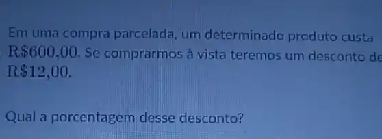 Em uma compra parcelada, um determinado produto custa
R 600,00 Se comprarmos à vista teremos um desconto de
R 12,00
Qual a porcentagem desse desconto?