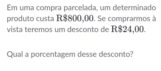 Em uma compra parcelada , um determinado
produto custa R 800,00 . Se comprarmos à
vista teremos um desconto de R 24,00
Qual em desse desconto?