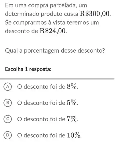 Em uma compra parcelada , um
determina do produto custa R 300,00
Se comprarn nos à vista teremos um
desconto de R 24,00
Qual a porcentagem desse desconto?
Escolha 1 resposta:
A desconto foi de 8% 
B O desconto foi de 5% 
C O desconto foi de 7% 
D ) O desconto foi de 10%