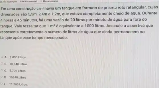 Em uma construção civil havia um tanque em formato de prisma reto retangular, cujas
dimensões são 5 ,5m, 2,4m e 1,2m, que estava completan nente cheio de água Durante
4 horas e 45 minutos, há uma vazão de 20 litros por minuto de água para fora do
tanque. Vale ressaltar que 1m^3 é equivalente a 1000 litros . Assinale a assertiva que
representa corretamente o número de litros de água que ainda permanecem no
tanque após esse tempo mencionado.
A. 8.000 Litros.
B. 10.140 Litros.
C. 5.700 Litros.
D. 15840 Litros
E. 11.200 Litros.