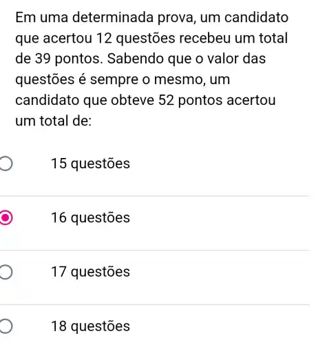 Em uma determina da prova, um candidato
que acertou 12 questões recebeu um total
de 39 ponto:s. Sabendo que o valor das
questões é sempre o mesmo, um
candidato que obteve 52 pontos acertou
um total de:
15 questões
16 questões
17 questões
18 questões