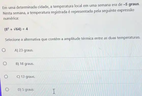 Em uma determinada cidade a temperatura local em uma semana era de
-5 graus.
Nesta semana, a temperatura registrada é representada pela seguinte expressão
numérica:
(8^2+surd 64)div 4
Selecione a alternativa que contém a amplitude térmica entre as duas temperaturas.
A) 23 graus.
B) 18 graus.
C) 13 graus.
D) 5 graus.