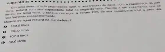 Em uma determinada propriedade rural, o reservatório de agua com a capacidade de 200
litros, estava com sua total na segunda-feira Devido a um vazamento, que se
iniciou na terça-feira o tanque começou a perder
20% 
de sua capacidade total a cada dia.
nào havendo reabastecimento.
Quanto de água restará na quinta-feira?
160,0 litros
156,0 litros
102,4 litros
D
80,0 litros