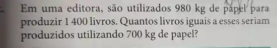 Em uma editora, são utilizados 980 kg de paplel para
produzir 1 400 livros Quantos livros iguais a esses seriam
produzidos utilizando 700 kg de papel?