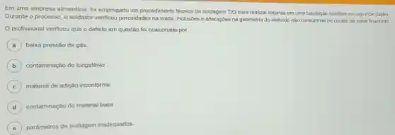 Em uma empresa alimenticia, foi empregado um procedimento técnico de soldagem TIG para realizar reparos em uma tubulação sanitária em aço inox duplex.
Durante o processo, o soldador verificou porosidades na solda inclusões e alterações na geometria do eletrodo não consumivel no cordão de solda finalizado
profissional verificou que o defeito em questão foi ocasionado por
A ) baixa pressão de gás.
B ) contaminação do tungstênio.
C ) material de adição inconforme.
D contaminação do material base.
E ) parâmetros de soldagem inadequados.