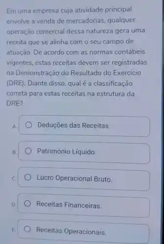 Em uma empresa cuja atividade principal
envolve a venda de mercadorias , qualquer
operação comercial dessa natureza gera uma
receita que se alinha com o seu campo de
atuação. De acordo com as normas contábeis
vigentes , estas receitas devem ser registradas
na Demonstração do Resultado do Exercício
(DRE). Diante disso , qual é a classificação
correta para estas receitas na estrutura da
DRE?
Deduçōes das Receitas.
Patrimônio Líquido.
Lucro Operacional Bruto.
Receitas Financeiras.
Receitas Operacionais.