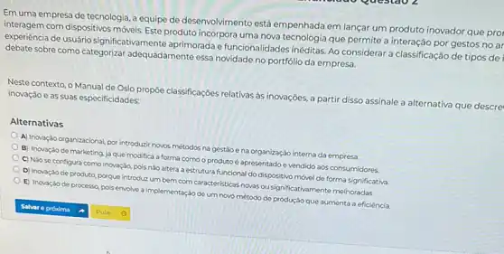 Em uma empresa de tecnologia, a equipe de desenvolvimento está empenhada em lançar um produto inovador que prol
interagem com dispositivos móveis Este produto incorpora uma nova tecnologia que permite a interação por gestos no ar
experiencia de usuário significat aprimorada e funcionalidades inéditas. Ao considerar a classificação de tipos del
debate sobre como categorizar adequadamente essa novidade no portfólio da empresa.
Neste contexto, o Manual de Oslo propōe classificações relativas às inovações, a alternativa que descre
inovação e as suas especificidades:
Alternativas
A) Inovação organizacional, por introduzir novos métodos na gestáo e na organização interna da empresa.
B) Inovação de marketing já que modifica a forma como o produto é apresentado e vendido aos consumidores.
C) Nǎo se configura como inovação, pois não altera a estrutura funcional do dispositivo mớvel de forma significativa.
D) Inovação de produto porque introduz um bem com caracteristicas novas ou significativamente melhoradas.
E) Inovação de processo pois envolve a implementação de um novo método de produção que aumenta a eficiência.