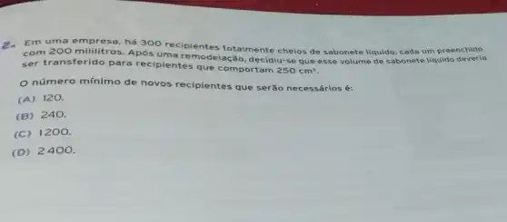 Em uma empresa, há 300 recipientes totalmente cheios de sabonete liquido, cada um preenchido
com 200 mililitros. Após uma remodelaçã o, decidiu-se que esse volume de sabonete líquido
ser transferido para recipientes que comportam
250cm^3
número mínimo de novos recipientes que serão necessários é:
(A) 120.
(B) 240.
(C) 1200.
(D) 2400.