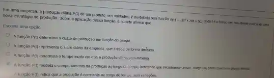 Em uma empresa, a produção diária
P(t)
de um produto, em unidades, é modelada pela função
P(t)=-2t^2+20t+50
onde té o tempo em dias desde o inicio
nova estratégia de Sobre a aplicação dessa função, é correto afirmar que:
Escolha uma opção:
A função P(t)
determina o custo de produção em função do tempo
A função P(t) representa o lucro diário da empresa, que cresce de forma ilim tada
A função P(t) determina o tempo exato em que a produção diária será máxima.
C
A função P(t)
modela o comportamento da produção ao longo do tempo, indicando que inicialmente cresce, atinge um ponto máximo e depois diminui.
A função P(t) indica que a produção é constante ao longo do tempo sem variações.