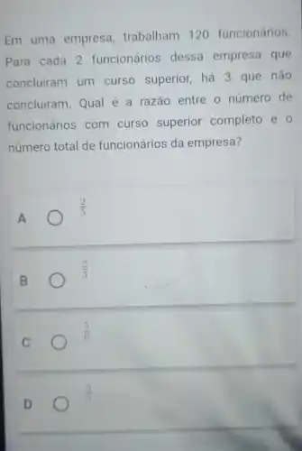 Em uma empresa trabalham 120 funcionários.
Para cada 2 funcionário dessa empresa que
concluiram um curso superior há 3 que não
concluiram. Qual é a razão entre o número de
funcionários com curso superior completo e o
número total de funcionários da empresa?
A
(2)/(5)
B
(2)/(3)
C
(5)/(6)
(3)/(5)